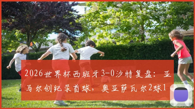 2026世界杯西班牙3-0沙特复盘:亚马尔创纪录首球,奥亚萨瓦尔2球1助闪耀全场,斗牛士半场锁定胜局分析