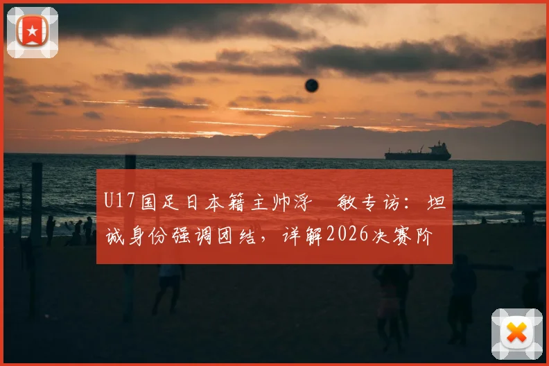 U17国足日本籍主帅浮嶋敏专访：坦诚身份强调团结，详解2026决赛阶段与中国足球并肩作战计划
