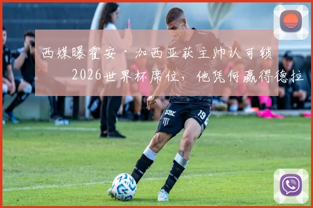 西媒曝霍安·加西亚获主帅认可锁定2026世界杯席位,他凭何赢得德拉富恩特青睐?左后卫竞争解析