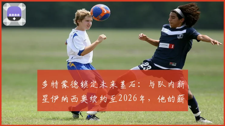 多特蒙德锁定未来基石：与队内新星伊纳西奥续约至2026年，他的薪资与潜力如何？