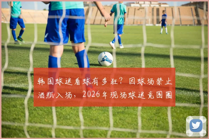 韩国球迷看球有多狂？因球场禁止酒瓶入场，2026年现场球迷竟围圈豪饮龙舌兰！