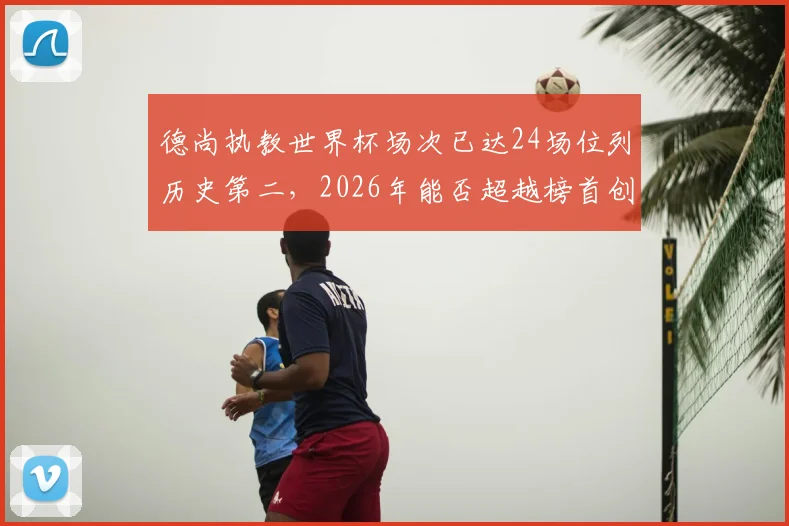 德尚执教世界杯场次已达24场位列历史第二，2026年能否超越榜首创造新纪录？