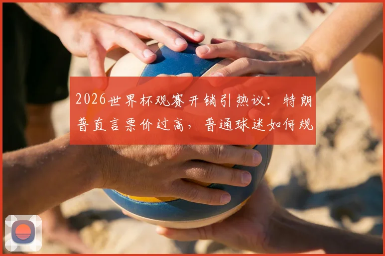 2026世界杯观赛开销引热议:特朗普直言票价过高,普通球迷如何规划预算更划算?