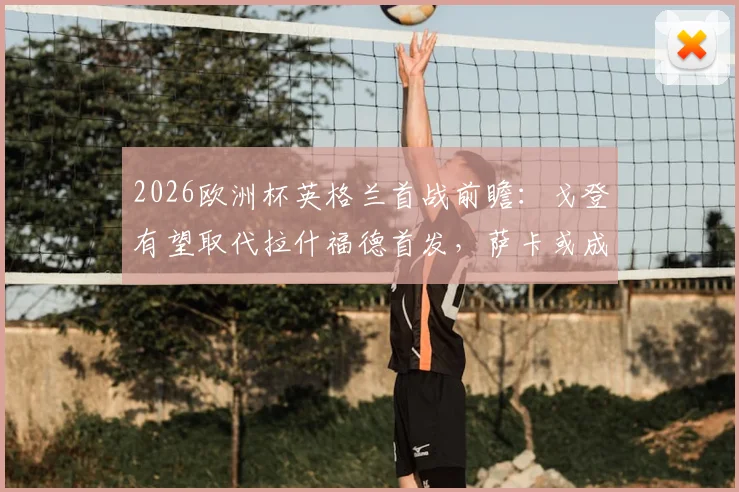 2026欧洲杯英格兰首战前瞻：戈登有望取代拉什福德首发，萨卡或成关键后手奇兵