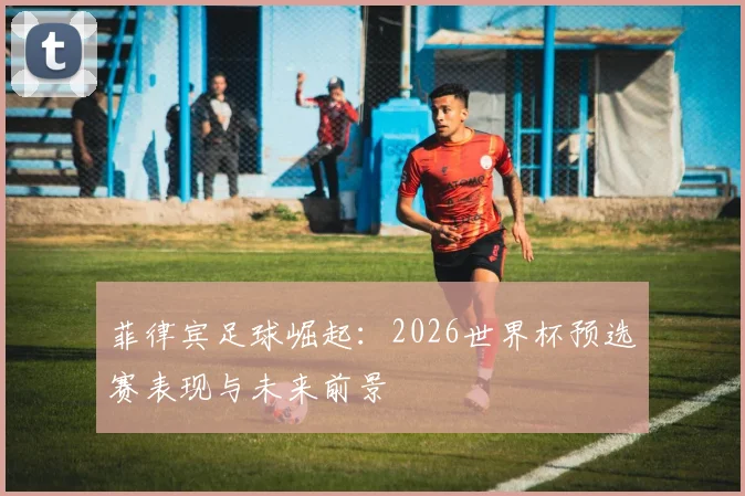菲律宾足球崛起：2026世界杯预选赛表现与未来前景