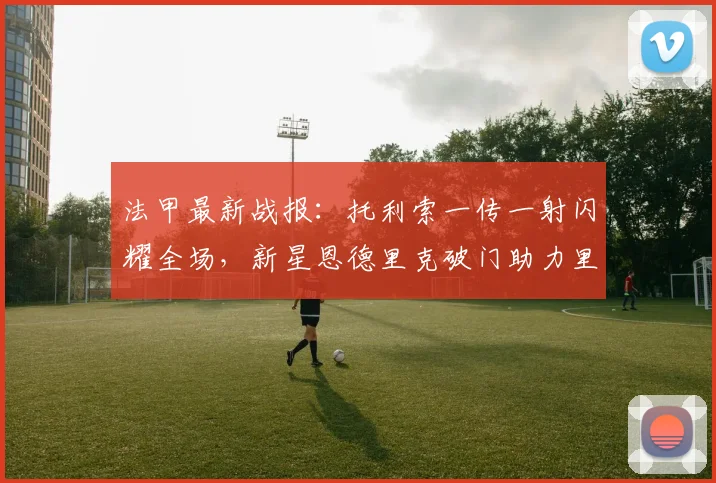 法甲最新战报：托利索一传一射闪耀全场，新星恩德里克破门助力里昂4-2力克雷恩，附精彩进球视频集锦