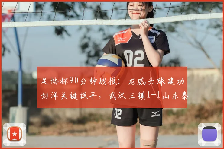 足协杯90分钟战报：龙威头球建功刘洋关键扳平，武汉三镇1-1山东泰山进入加时决胜