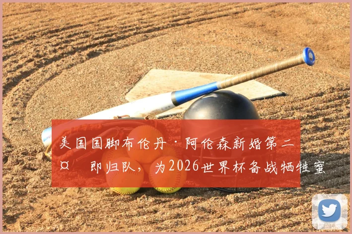 美国国脚布伦丹·阿伦森新婚第二天即归队，为2026世界杯备战牺牲蜜月，引发职业球员家庭与事业讨论