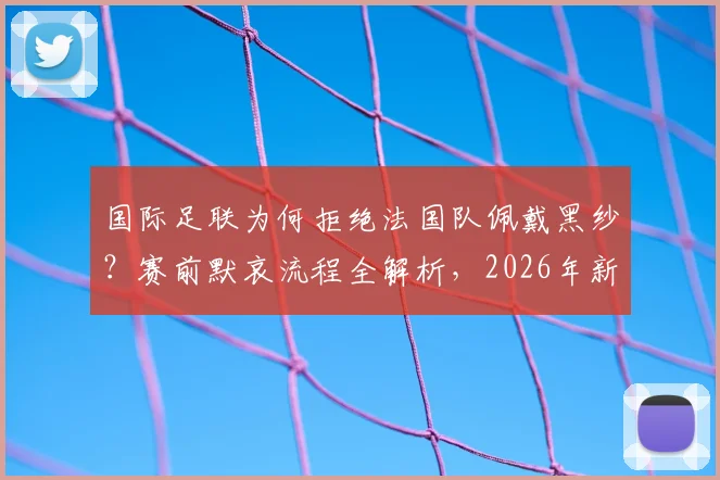 国际足联为何拒绝法国队佩戴黑纱？赛前默哀流程全解析，2026年新规引关注