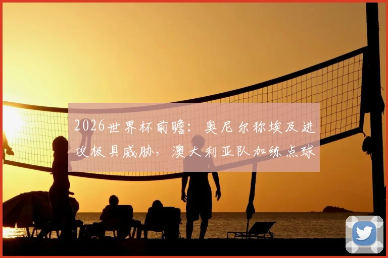 2026世界杯前瞻：奥尼尔称埃及进攻极具威胁，澳大利亚队加练点球备战关键战