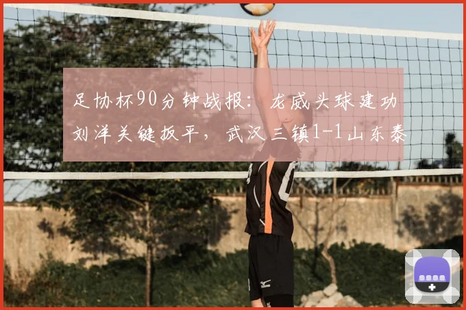 足协杯90分钟战报：龙威头球建功刘洋关键扳平，武汉三镇1-1山东泰山进入加时决胜