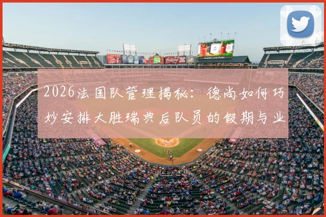 2026法国队管理揭秘:德尚如何巧妙安排大胜瑞典后队员的假期与业余生活,球队赛后放松策略全解析