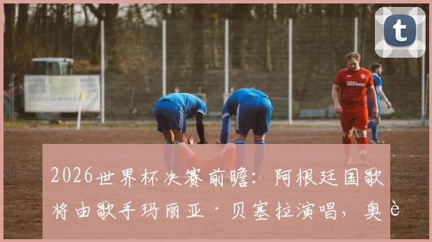 2026世界杯决赛前瞻：阿根廷国歌将由歌手玛丽亚·贝塞拉演唱，奥莱报披露开幕仪式详情