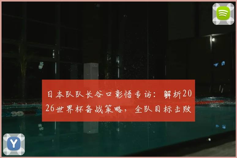日本队队长谷口彰悟专访：解析2026世界杯备战策略，全队目标击败巴西强敌