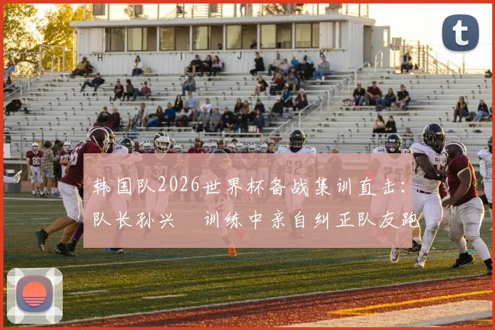 韩国队2026世界杯备战集训直击：队长孙兴慜训练中亲自纠正队友跑位，展现核心领导力
