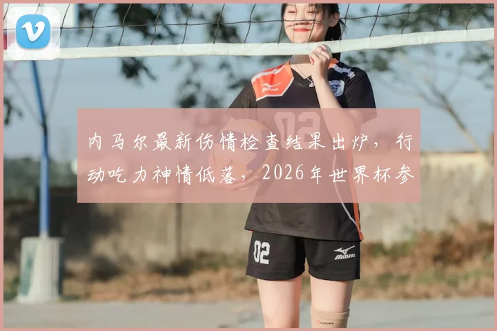 内马尔最新伤情检查结果出炉，行动吃力神情低落，2026年世界杯参赛前景成疑，巴西队遭遇重大打击
