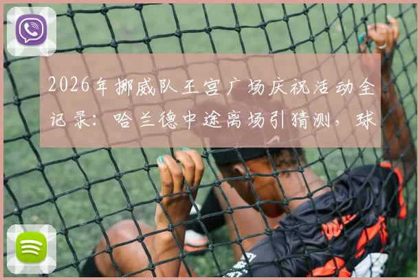 2026年挪威队王宫广场庆祝活动全记录:哈兰德中途离场引猜测,球迷热情不减全程高燃