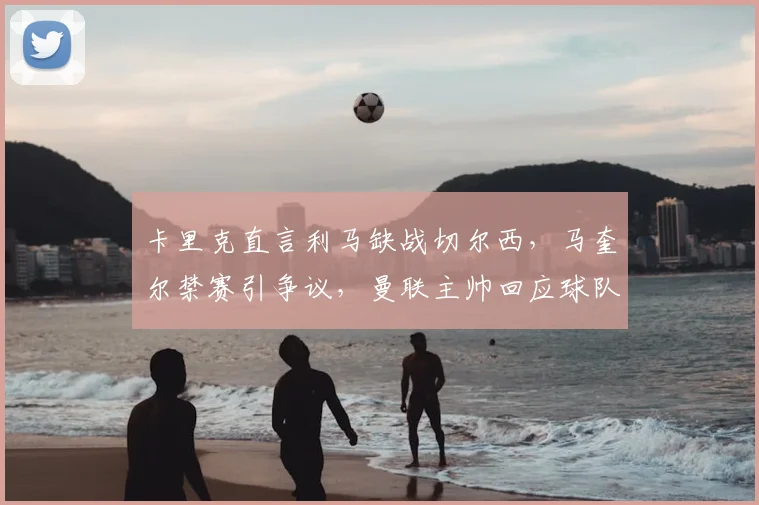卡里克直言利马缺战切尔西，马奎尔禁赛引争议，曼联主帅回应球队伤停困境