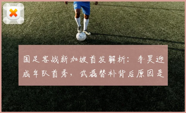 国足客战新加坡首发解析:李昊迎成年队首秀,武磊替补背后原因是什么?2026世预赛名单预测