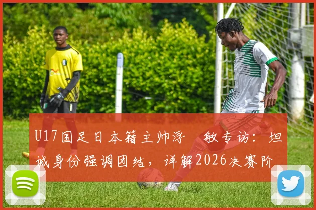 U17国足日本籍主帅浮嶋敏专访:坦诚身份强调团结,详解2026决赛阶段与中国足球并肩作战计划
