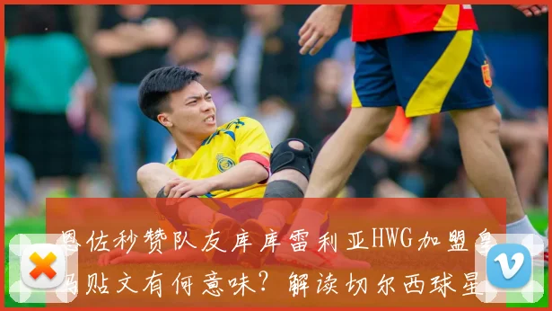 恩佐秒赞队友库库雷利亚HWG加盟皇马贴文有何意味？解读切尔西球星的直接反应与潜在信号