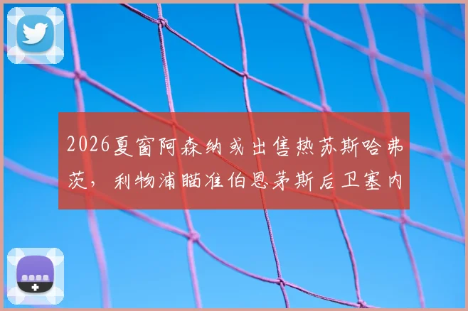 2026夏窗阿森纳或出售热苏斯哈弗茨，利物浦瞄准伯恩茅斯后卫塞内西转会传闻解读