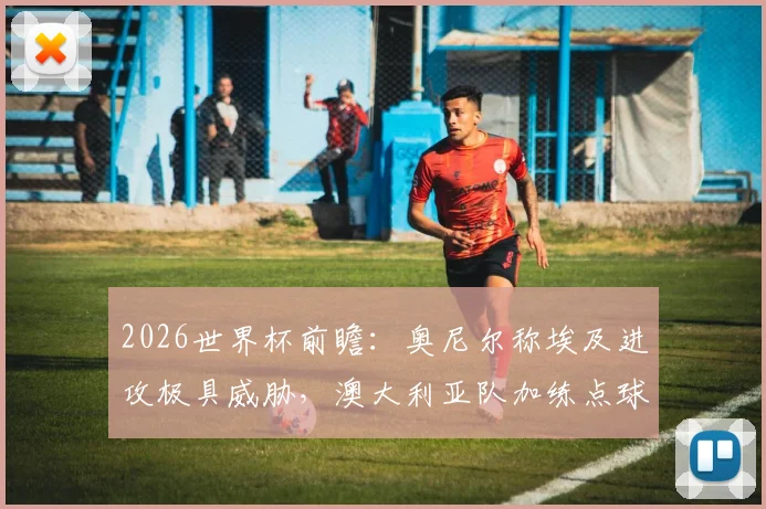 2026世界杯前瞻：奥尼尔称埃及进攻极具威胁，澳大利亚队加练点球备战关键战