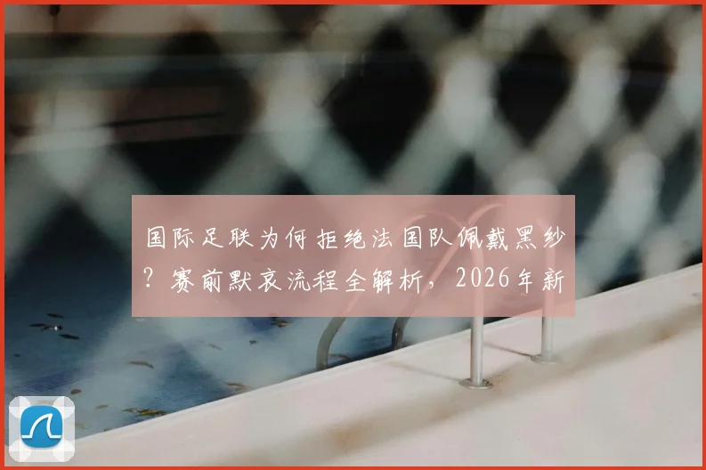 国际足联为何拒绝法国队佩戴黑纱？赛前默哀流程全解析，2026年新规引关注
