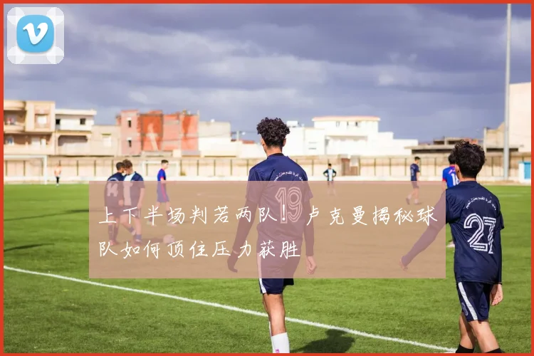 上下半场判若两队！卢克曼揭秘球队如何顶住压力获胜