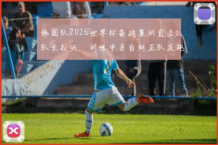 韩国队2026世界杯备战集训直击：队长孙兴慜训练中亲自纠正队友跑位，展现核心领导力