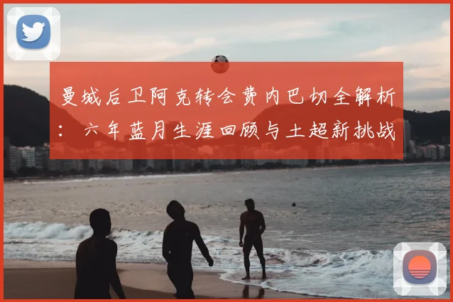 曼城后卫阿克转会费内巴切全解析：六年蓝月生涯回顾与土超新挑战展望，附球员数据深度分析
