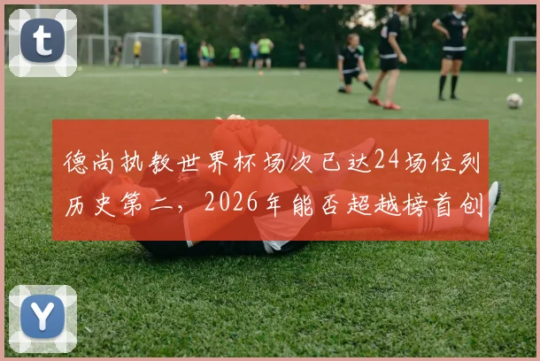 德尚执教世界杯场次已达24场位列历史第二，2026年能否超越榜首创造新纪录？