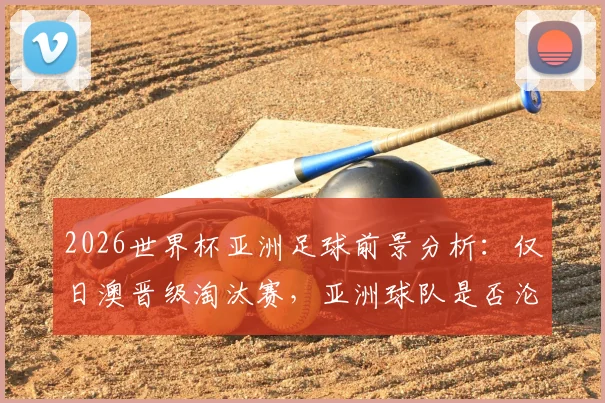 2026世界杯亚洲足球前景分析:仅日澳晋级淘汰赛,亚洲球队是否沦为最弱一档?