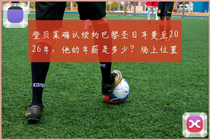 登贝莱确认续约巴黎圣日耳曼至2026年,他的年薪是多少?场上位置和伤病恢复情况详解