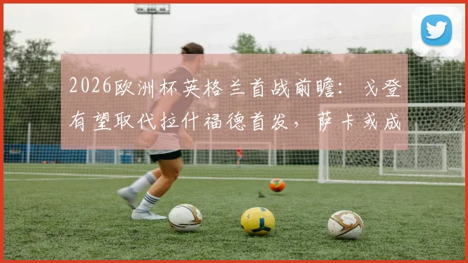 2026欧洲杯英格兰首战前瞻:戈登有望取代拉什福德首发,萨卡或成关键后手奇兵