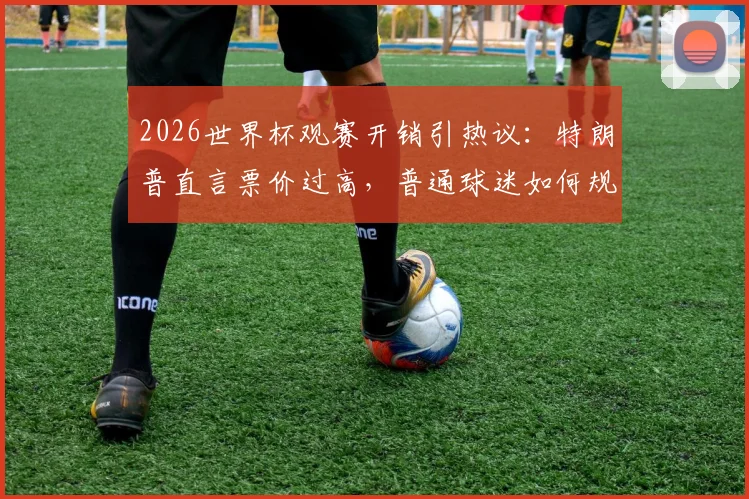 2026世界杯观赛开销引热议：特朗普直言票价过高，普通球迷如何规划预算更划算？
