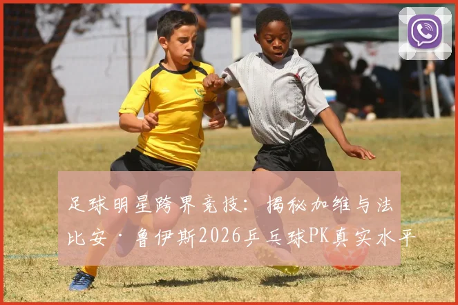 足球明星跨界竞技：揭秘加维与法比安·鲁伊斯2026乒乓球PK真实水平与趣味看点