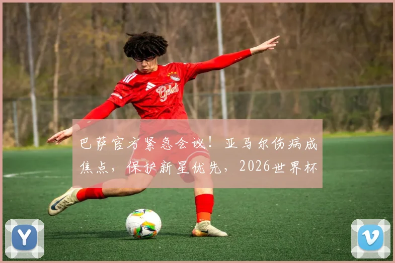 巴萨官方紧急会议！亚马尔伤病成焦点，保护新星优先，2026世界杯强行复出遭明确反对
