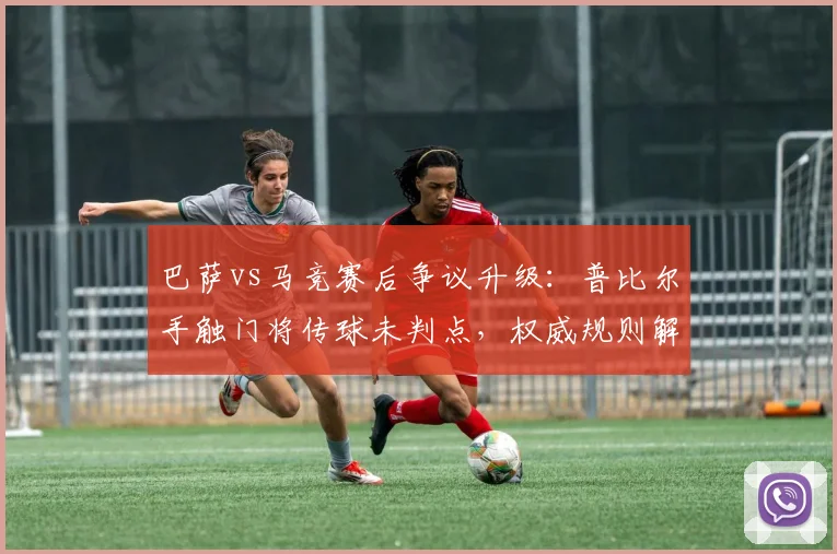 巴萨vs马竞赛后争议升级：普比尔手触门将传球未判点，权威规则解读告诉你判罚是否正确